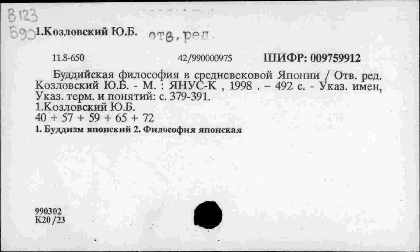 ﻿Bizi
1.Козловский Ю.Б.
стерег
11.8-650	42/990000975 ШИФР: 009759912
Буддийская философия в средневековой Японии / Отв. ред. Козловский Ю.Б. - М. : ЯНУС-К , 1998 . - 492 с. - Указ, имен, Указ. терм, и понятий: с. 379-391.
1.Козловский Ю.Б.
40 + 57 + 59 + 65 + 72
1. Буддизм японский 2. Философия японская
990302
К20/23